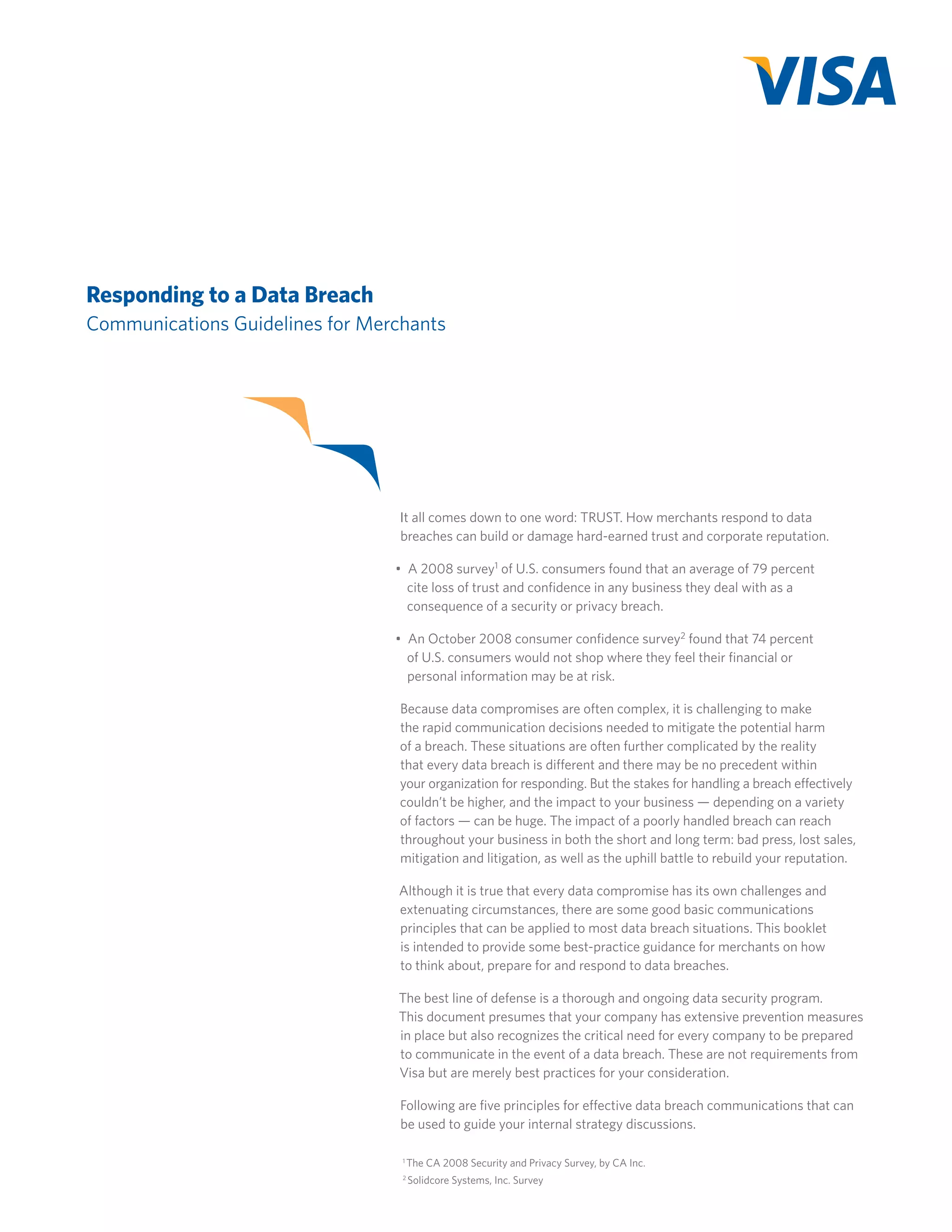 Responding to a Data Breach
Communications Guidelines for Merchants

It all comes down to one word: TRUST. How merchants respond to data
breaches can build or damage hard-earned trust and corporate reputation.
•  A 2008 survey1 of U.S. consumers found that an average of 79 percent
cite loss of trust and confidence in any business they deal with as a
consequence of a security or privacy breach.
•  An October 2008 consumer confidence survey2 found that 74 percent
of U.S. consumers would not shop where they feel their financial or
personal information may be at risk.
Because data compromises are often complex, it is challenging to make
the rapid communication decisions needed to mitigate the potential harm
of a breach. These situations are often further complicated by the reality
that every data breach is different and there may be no precedent within
your organization for responding. But the stakes for handling a breach effectively
couldn’t be higher, and the impact to your business — depending on a variety
of factors — can be huge. The impact of a poorly handled breach can reach
throughout your business in both the short and long term: bad press, lost sales,
mitigation and litigation, as well as the uphill battle to rebuild your reputation.
Although it is true that every data compromise has its own challenges and
extenuating circumstances, there are some good basic communications
principles that can be applied to most data breach situations. This booklet
is intended to provide some best-practice guidance for merchants on how
to think about, prepare for and respond to data breaches.
The best line of defense is a thorough and ongoing data security program.
This document presumes that your company has extensive prevention measures
in place but also recognizes the critical need for every company to be prepared
to communicate in the event of a data breach. These are not requirements from
Visa but are merely best practices for your consideration.
Following are five principles for effective data breach communications that can
be used to guide your internal strategy discussions.
1

The CA 2008 Security and Privacy Survey, by CA Inc.

2

Solidcore Systems, Inc. Survey

 