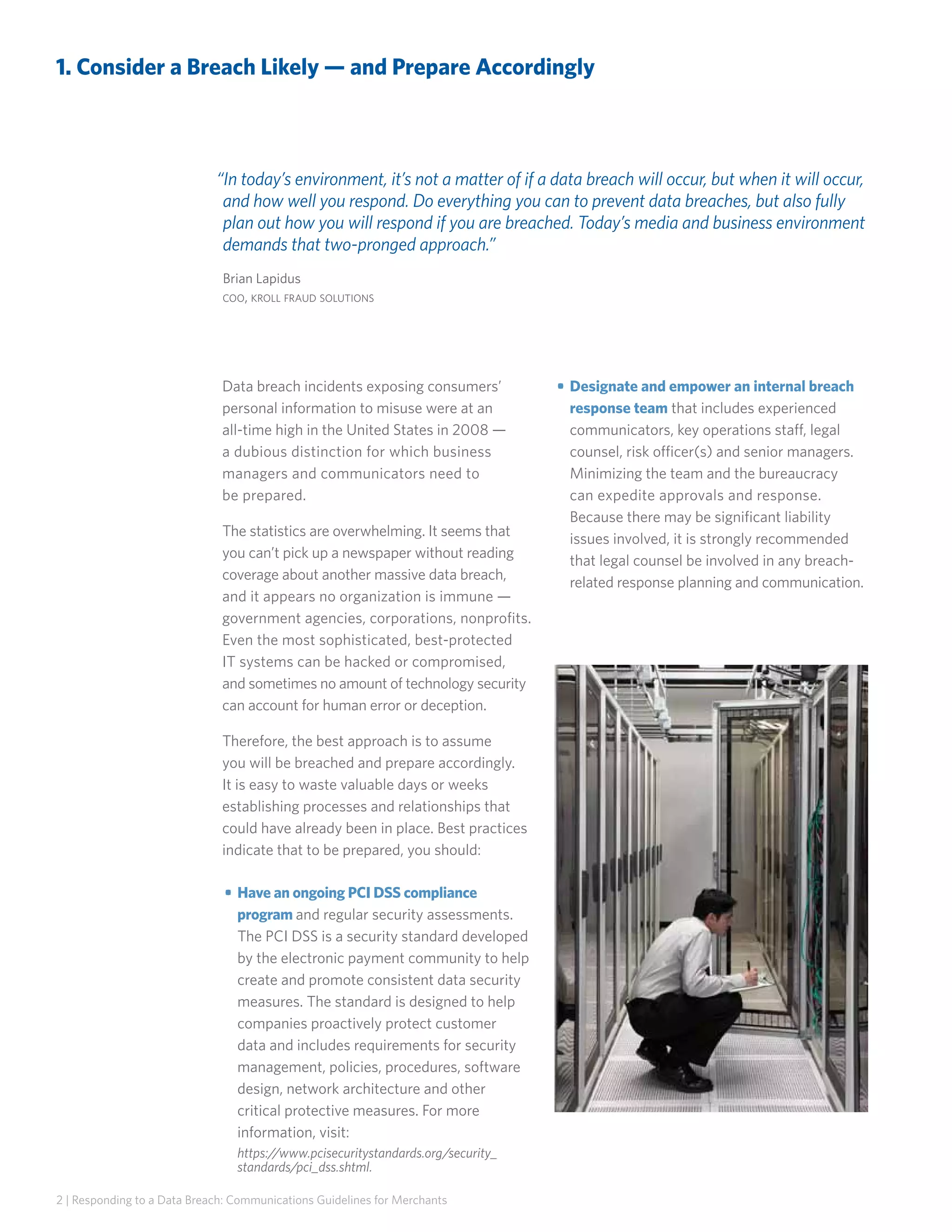 1. Consider a Breach Likely — and Prepare Accordingly

“In today’s environment, it’s not a matter of if a data breach will occur, but when it will occur,
and how well you respond. Do everything you can to prevent data breaches, but also fully
plan out how you will respond if you are breached. Today’s media and business environment
demands that two-pronged approach.”
Brian Lapidus
coo, kroll fraud solutions

Data breach incidents exposing consumers’
personal information to misuse were at an
all-time high in the United States in 2008 —
a dubious distinction for which business
managers and communicators need to
be prepared.
The statistics are overwhelming. It seems that
you can’t pick up a newspaper without reading
coverage about another massive data breach,
and it appears no organization is immune —
government agencies, corporations, nonprofits.
Even the most sophisticated, best-protected
IT systems can be hacked or compromised,
and sometimes no amount of technology security
can account for human error or deception.
Therefore, the best approach is to assume
you will be breached and prepare accordingly.
It is easy to waste valuable days or weeks
establishing processes and relationships that
could have already been in place. Best practices
indicate that to be prepared, you should:
• 	Have an ongoing PCI DSS compliance
program and regular security assessments.
The PCI DSS is a security standard developed
by the electronic payment community to help
create and promote consistent data security
measures. The standard is designed to help
companies proactively protect customer
data and includes requirements for security
management, policies, procedures, software
design, network architecture and other
critical protective measures. For more
information, visit:
https://www.pcisecuritystandards.org/security_
standards/pci_dss.shtml.
2 | Responding to a Data Breach: Communications Guidelines for Merchants

• 	Designate and empower an internal breach
response team that includes experienced
communicators, key operations staff, legal
counsel, risk officer(s) and senior managers.
Minimizing the team and the bureaucracy
can expedite approvals and response.
Because there may be significant liability
issues involved, it is strongly recommended
that legal counsel be involved in any breachrelated response planning and communication.

 
