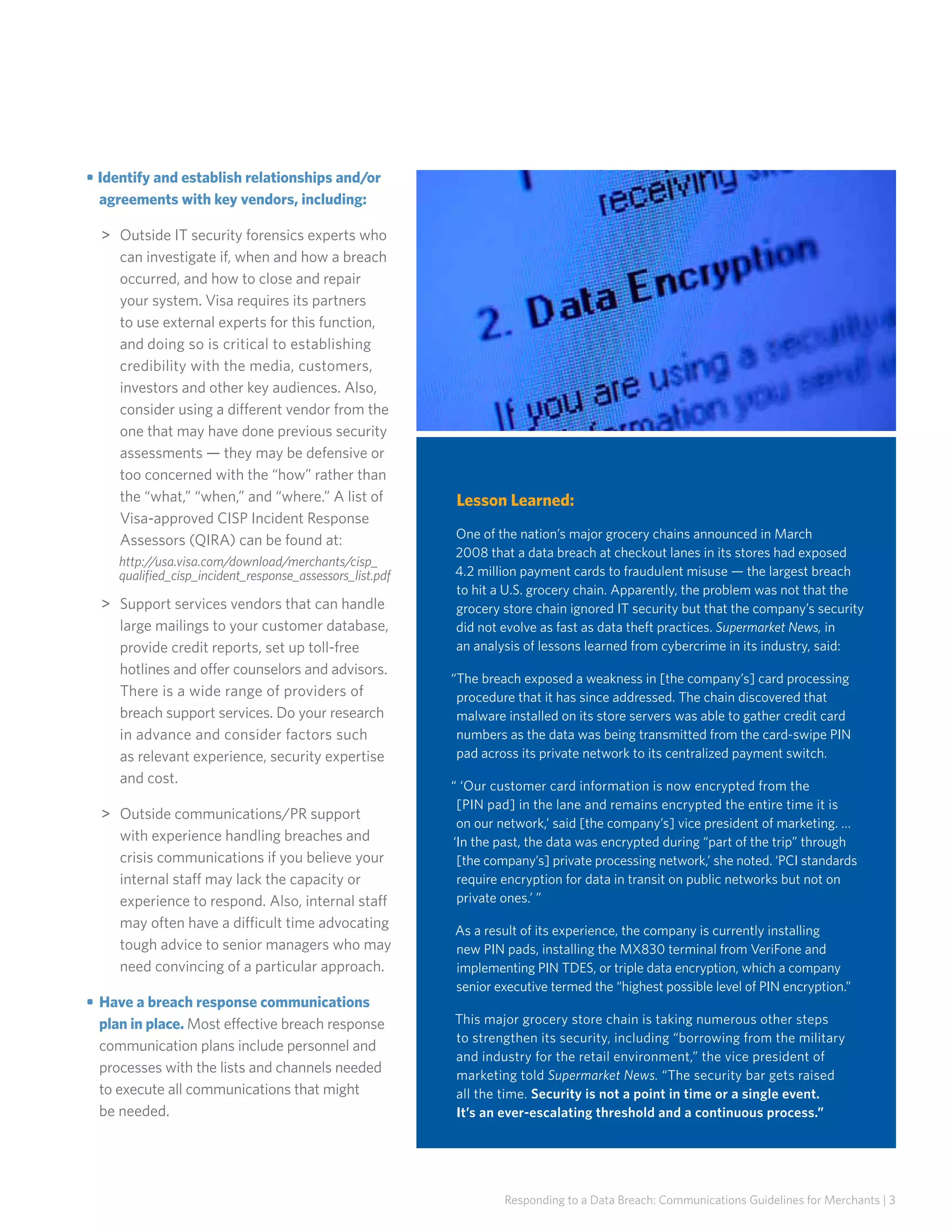 • Identify and establish relationships and/or
agreements with key vendors, including:
>>  utside IT security forensics experts who
O
can investigate if, when and how a breach
occurred, and how to close and repair
your system. Visa requires its partners
to use external experts for this function,
and doing so is critical to establishing
credibility with the media, customers,
investors and other key audiences. Also,
consider using a different vendor from the
one that may have done previous security
assessments — they may be defensive or
too concerned with the “how” rather than
the “what,” “when,” and “where.” A list of
Visa-approved CISP Incident Response
Assessors (QIRA) can be found at:
http://usa.visa.com/download/merchants/cisp_
qualified_cisp_incident_response_assessors_list.pdf

  upport services vendors that can handle
S
large mailings to your customer database,
provide credit reports, set up toll-free
hotlines and offer counselors and advisors.
There is a wide range of providers of
breach support services. Do your research
in advance and consider factors such
as relevant experience, security expertise
and cost.
  utside communications/PR support
O
with experience handling breaches and
crisis communications if you believe your
internal staff may lack the capacity or
experience to respond. Also, internal staff
may often have a difficult time advocating
tough advice to senior managers who may
need convincing of a particular approach.
• 	Have a breach response communications
plan in place. Most effective breach response
communication plans include personnel and
processes with the lists and channels needed
to execute all communications that might
be needed.

Lesson Learned:
One of the nation’s major grocery chains announced in March
2008 that a data breach at checkout lanes in its stores had exposed
4.2 million payment cards to fraudulent misuse — the largest breach
to hit a U.S. grocery chain. Apparently, the problem was not that the
grocery store chain ignored IT security but that the company’s security
did not evolve as fast as data theft practices. Supermarket News, in
an analysis of lessons learned from cybercrime in its industry, said:
“The breach exposed a weakness in [the company’s] card processing
procedure that it has since addressed. The chain discovered that
malware installed on its store servers was able to gather credit card
numbers as the data was being transmitted from the card-swipe PIN
pad across its private network to its centralized payment switch.
“ ‘Our customer card information is now encrypted from the
[PIN pad] in the lane and remains encrypted the entire time it is
on our network,’ said [the company’s] vice president of marketing. …
‘In the past, the data was encrypted during “part of the trip” through
[the company’s] private processing network,’ she noted. ‘PCI standards
require encryption for data in transit on public networks but not on
private ones.’ ”
As a result of its experience, the company is currently installing
new PIN pads, installing the MX830 terminal from VeriFone and
implementing PIN TDES, or triple data encryption, which a company
senior executive termed the “highest possible level of PIN encryption.”
This major grocery store chain is taking numerous other steps
to strengthen its security, including “borrowing from the military
and industry for the retail environment,” the vice president of
marketing told Supermarket News. “The security bar gets raised
all the time. Security is not a point in time or a single event.
It’s an ever-escalating threshold and a continuous process.”

Responding to a Data Breach: Communications Guidelines for Merchants | 3

 