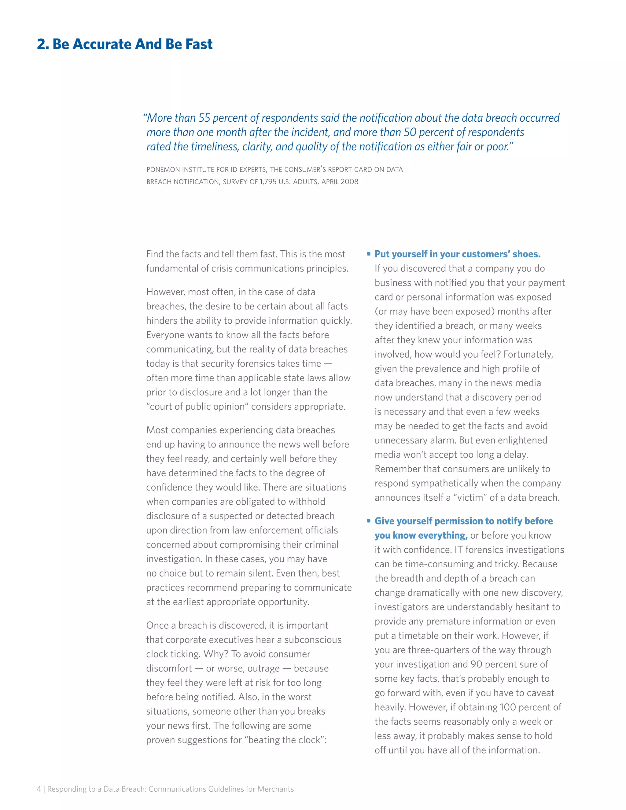 2. Be Accurate And Be Fast

“More than 55 percent of respondents said the notification about the data breach occurred
more than one month after the incident, and more than 50 percent of respondents
rated the timeliness, clarity, and quality of the notification as either fair or poor.”
ponemon institute for id experts, the consumer’s report card on data
breach notification, survey of 1,795 u.s. adults, april 2008

Find the facts and tell them fast. This is the most
fundamental of crisis communications principles.
However, most often, in the case of data
breaches, the desire to be certain about all facts
hinders the ability to provide information quickly.
Everyone wants to know all the facts before
communicating, but the reality of data breaches
today is that security forensics takes time —
often more time than applicable state laws allow
prior to disclosure and a lot longer than the
“court of public opinion” considers appropriate.
Most companies experiencing data breaches
end up having to announce the news well before
they feel ready, and certainly well before they
have determined the facts to the degree of
confidence they would like. There are situations
when companies are obligated to withhold
disclosure of a suspected or detected breach
upon direction from law enforcement officials
concerned about compromising their criminal
investigation. In these cases, you may have
no choice but to remain silent. Even then, best
practices recommend preparing to communicate
at the earliest appropriate opportunity.
Once a breach is discovered, it is important
that corporate executives hear a subconscious
clock ticking. Why? To avoid consumer
discomfort — or worse, outrage — because
they feel they were left at risk for too long
before being notified. Also, in the worst
situations, someone other than you breaks
your news first. The following are some
proven suggestions for “beating the clock”:

4 | Responding to a Data Breach: Communications Guidelines for Merchants

• 	Put yourself in your customers’ shoes.
If you discovered that a company you do
business with notified you that your payment
card or personal information was exposed
(or may have been exposed) months after
they identified a breach, or many weeks
after they knew your information was
involved, how would you feel? Fortunately,
given the prevalence and high profile of
data breaches, many in the news media
now understand that a discovery period
is necessary and that even a few weeks
may be needed to get the facts and avoid
unnecessary alarm. But even enlightened
media won’t accept too long a delay.
Remember that consumers are unlikely to
respond sympathetically when the company
announces itself a “victim” of a data breach.
• 	Give yourself permission to notify before
you know everything, or before you know
it with confidence. IT forensics investigations
can be time-consuming and tricky. Because
the breadth and depth of a breach can
change dramatically with one new discovery,
investigators are understandably hesitant to
provide any premature information or even
put a timetable on their work. However, if
you are three-quarters of the way through
your investigation and 90 percent sure of
some key facts, that’s probably enough to
go forward with, even if you have to caveat
heavily. However, if obtaining 100 percent of
the facts seems reasonably only a week or
less away, it probably makes sense to hold
off until you have all of the information.

 