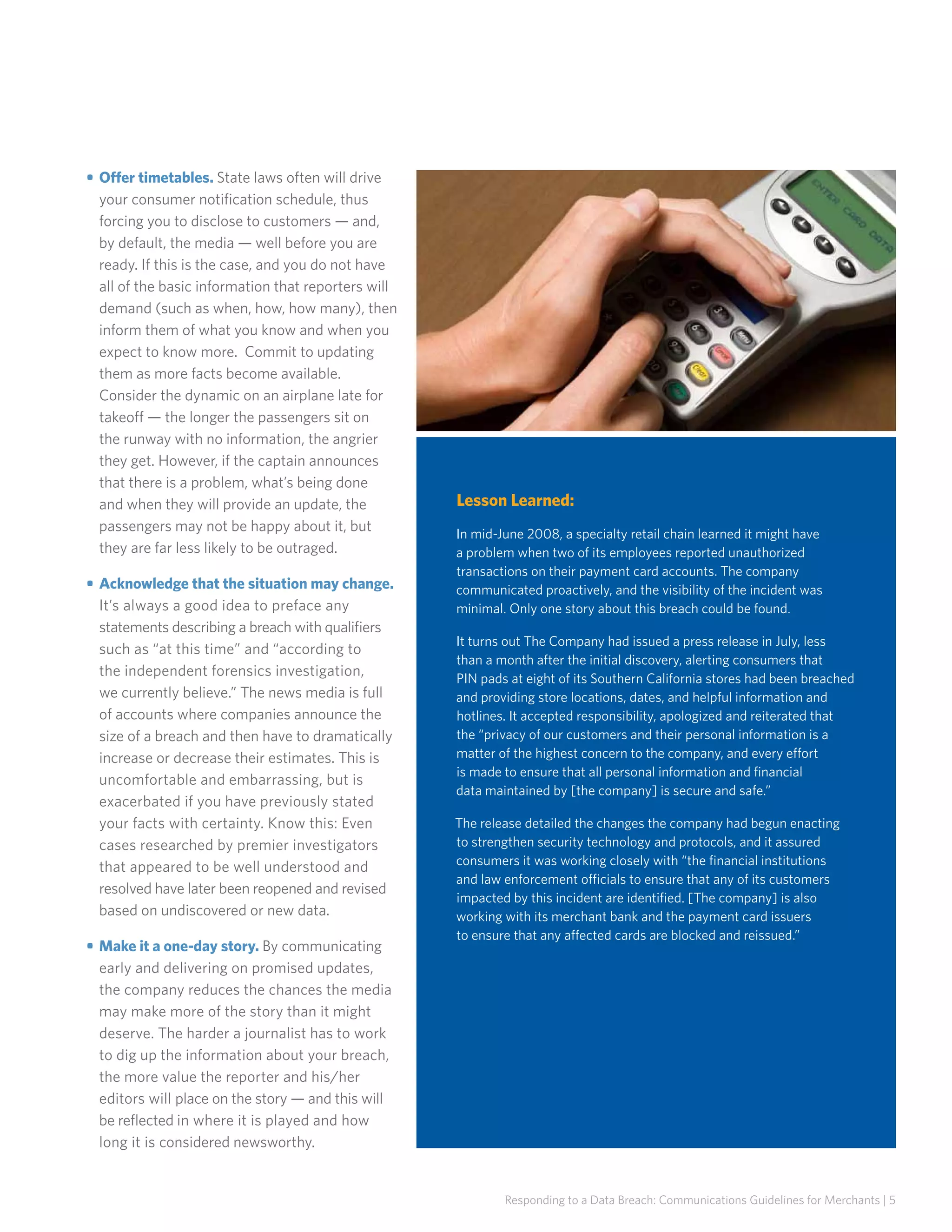 • 	Offer timetables. State laws often will drive
your consumer notification schedule, thus
forcing you to disclose to customers — and,
by default, the media — well before you are
ready. If this is the case, and you do not have
all of the basic information that reporters will
demand (such as when, how, how many), then
inform them of what you know and when you
expect to know more. Commit to updating
them as more facts become available.
Consider the dynamic on an airplane late for
takeoff — the longer the passengers sit on
the runway with no information, the angrier
they get. However, if the captain announces
that there is a problem, what’s being done
and when they will provide an update, the
passengers may not be happy about it, but
they are far less likely to be outraged.
• 	Acknowledge that the situation may change.
It’s always a good idea to preface any
statements describing a breach with qualifiers
such as “at this time” and “according to
the independent forensics investigation,
we currently believe.” The news media is full
of accounts where companies announce the
size of a breach and then have to dramatically
increase or decrease their estimates. This is
uncomfortable and embarrassing, but is
exacerbated if you have previously stated
your facts with certainty. Know this: Even
cases researched by premier investigators
that appeared to be well understood and
resolved have later been reopened and revised
based on undiscovered or new data.
• 	Make it a one-day story. By communicating
early and delivering on promised updates,
the company reduces the chances the media
may make more of the story than it might
deserve. The harder a journalist has to work
to dig up the information about your breach,
the more value the reporter and his/her
editors will place on the story — and this will
be reflected in where it is played and how
long it is considered newsworthy.

Lesson Learned:
In mid-June 2008, a specialty retail chain learned it might have
a problem when two of its employees reported unauthorized
transactions on their payment card accounts. The company
communicated proactively, and the visibility of the incident was
minimal. Only one story about this breach could be found.
It turns out The Company had issued a press release in July, less
than a month after the initial discovery, alerting consumers that
PIN pads at eight of its Southern California stores had been breached
and providing store locations, dates, and helpful information and
hotlines. It accepted responsibility, apologized and reiterated that
the “privacy of our customers and their personal information is a
matter of the highest concern to the company, and every effort
is made to ensure that all personal information and financial
data maintained by [the company] is secure and safe.”
The release detailed the changes the company had begun enacting
to strengthen security technology and protocols, and it assured
consumers it was working closely with “the financial institutions
and law enforcement officials to ensure that any of its customers
impacted by this incident are identified. [The company] is also
working with its merchant bank and the payment card issuers
to ensure that any affected cards are blocked and reissued.”

Responding to a Data Breach: Communications Guidelines for Merchants | 5

 