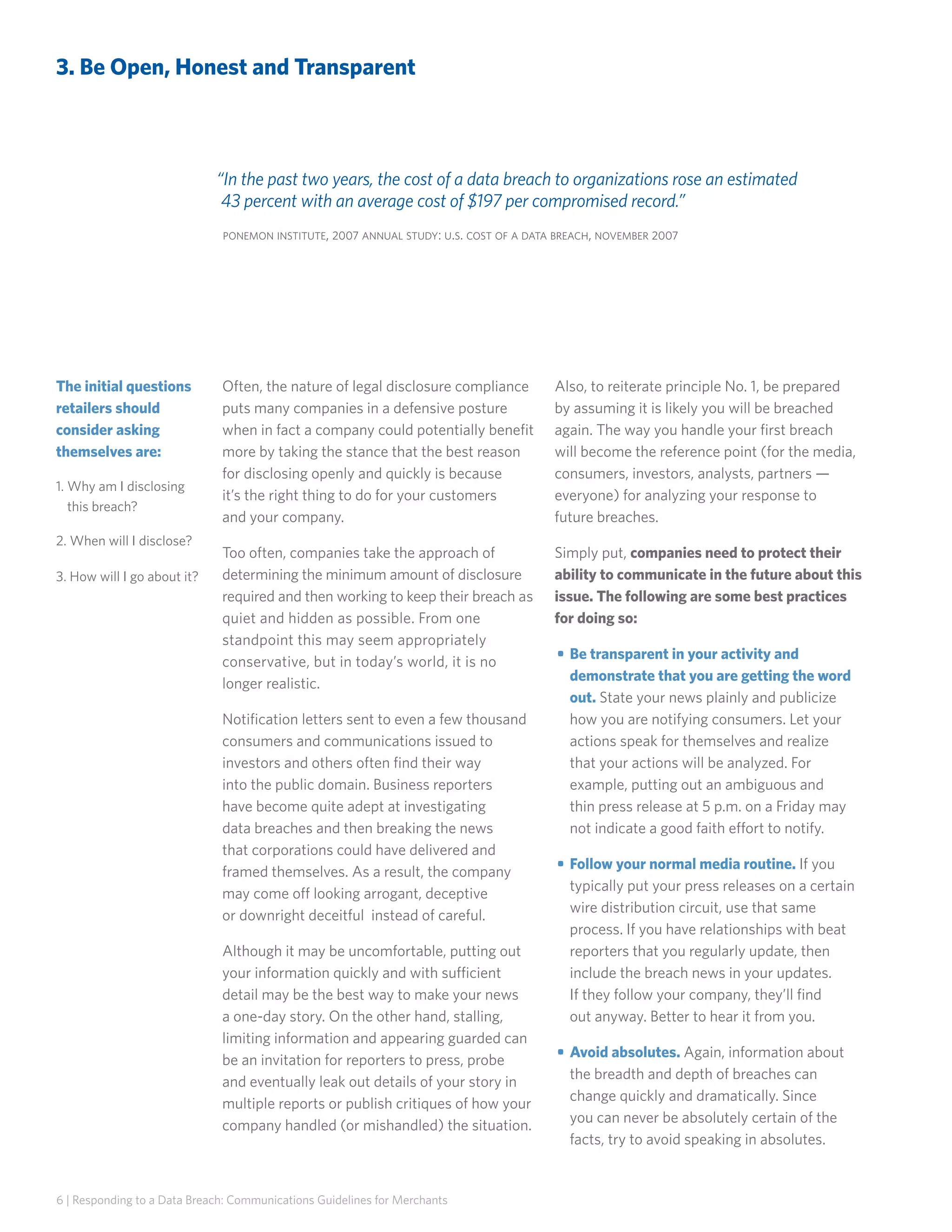 3. Be Open, Honest and Transparent

“In the past two years, the cost of a data breach to organizations rose an estimated
43 percent with an average cost of $197 per compromised record.”
ponemon institute, 2007 annual study: u.s. cost of a data breach, november 2007

The initial questions
retailers should
consider asking
themselves are:
1.  hy am I disclosing
W
this breach?
2. When will I disclose?
3.  ow will I go about it?
H

Often, the nature of legal disclosure compliance
puts many companies in a defensive posture
when in fact a company could potentially benefit
more by taking the stance that the best reason
for disclosing openly and quickly is because
it’s the right thing to do for your customers
and your company.

Also, to reiterate principle No. 1, be prepared
by assuming it is likely you will be breached
again. The way you handle your first breach
will become the reference point (for the media,
consumers, investors, analysts, partners —
everyone) for analyzing your response to
future breaches.

Too often, companies take the approach of
determining the minimum amount of disclosure
required and then working to keep their breach as
quiet and hidden as possible. From one
standpoint this may seem appropriately
conservative, but in today’s world, it is no
longer realistic.

Simply put, companies need to protect their
ability to communicate in the future about this
issue. The following are some best practices
for doing so:

Notification letters sent to even a few thousand
consumers and communications issued to
investors and others often find their way
into the public domain. Business reporters
have become quite adept at investigating
data breaches and then breaking the news
that corporations could have delivered and
framed themselves. As a result, the company
may come off looking arrogant, deceptive
or downright deceitful instead of careful.
Although it may be uncomfortable, putting out
your information quickly and with sufficient
detail may be the best way to make your news
a one-day story. On the other hand, stalling,
limiting information and appearing guarded can
be an invitation for reporters to press, probe
and eventually leak out details of your story in
multiple reports or publish critiques of how your
company handled (or mishandled) the situation.

6 | Responding to a Data Breach: Communications Guidelines for Merchants

• 	Be transparent in your activity and
demonstrate that you are getting the word
out. State your news plainly and publicize
how you are notifying consumers. Let your
actions speak for themselves and realize
that your actions will be analyzed. For
example, putting out an ambiguous and
thin press release at 5 p.m. on a Friday may
not indicate a good faith effort to notify.
• 	Follow your normal media routine. If you
typically put your press releases on a certain
wire distribution circuit, use that same
process. If you have relationships with beat
reporters that you regularly update, then
include the breach news in your updates.
If they follow your company, they’ll find
out anyway. Better to hear it from you.
• 	Avoid absolutes. Again, information about
the breadth and depth of breaches can
change quickly and dramatically. Since
you can never be absolutely certain of the
facts, try to avoid speaking in absolutes.

 