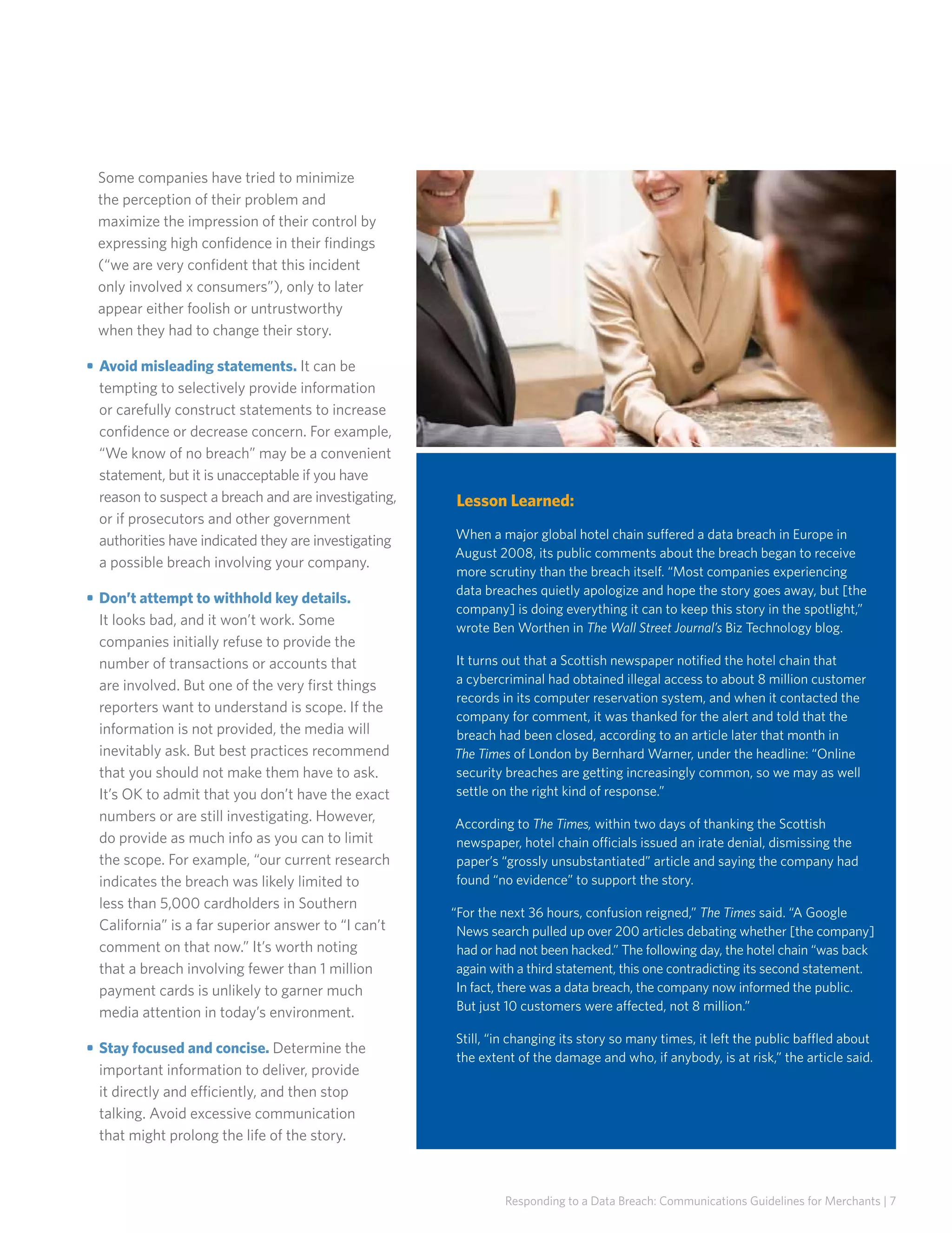 Some companies have tried to minimize
the perception of their problem and
maximize the impression of their control by
expressing high confidence in their findings
(“we are very confident that this incident
only involved x consumers”), only to later
appear either foolish or untrustworthy
when they had to change their story.
• 	Avoid misleading statements. It can be
tempting to selectively provide information
or carefully construct statements to increase
confidence or decrease concern. For example,
“We know of no breach” may be a convenient
statement, but it is unacceptable if you have
reason to suspect a breach and are investigating,
or if prosecutors and other government
authorities have indicated they are investigating
a possible breach involving your company.
• 	Don’t attempt to withhold key details.
It looks bad, and it won’t work. Some
companies initially refuse to provide the
number of transactions or accounts that
are involved. But one of the very first things
reporters want to understand is scope. If the
information is not provided, the media will
inevitably ask. But best practices recommend
that you should not make them have to ask.
It’s OK to admit that you don’t have the exact
numbers or are still investigating. However,
do provide as much info as you can to limit
the scope. For example, “our current research
indicates the breach was likely limited to
less than 5,000 cardholders in Southern
California” is a far superior answer to “I can’t
comment on that now.” It’s worth noting
that a breach involving fewer than 1 million
payment cards is unlikely to garner much
media attention in today’s environment.
• 	Stay focused and concise. Determine the
important information to deliver, provide
it directly and efficiently, and then stop
talking. Avoid excessive communication
that might prolong the life of the story.

Lesson Learned:
When a major global hotel chain suffered a data breach in Europe in
August 2008, its public comments about the breach began to receive
more scrutiny than the breach itself. “Most companies experiencing
data breaches quietly apologize and hope the story goes away, but [the
company] is doing everything it can to keep this story in the spotlight,”
wrote Ben Worthen in The Wall Street Journal’s Biz Technology blog.
It turns out that a Scottish newspaper notified the hotel chain that
a cybercriminal had obtained illegal access to about 8 million customer
records in its computer reservation system, and when it contacted the
company for comment, it was thanked for the alert and told that the
breach had been closed, according to an article later that month in
The Times of London by Bernhard Warner, under the headline: “Online
security breaches are getting increasingly common, so we may as well
settle on the right kind of response.”
According to The Times, within two days of thanking the Scottish
newspaper, hotel chain officials issued an irate denial, dismissing the
paper’s “grossly unsubstantiated” article and saying the company had
found “no evidence” to support the story.
“For the next 36 hours, confusion reigned,” The Times said. “A Google
News search pulled up over 200 articles debating whether [the company]
had or had not been hacked.” The following day, the hotel chain “was back
again with a third statement, this one contradicting its second statement.
In fact, there was a data breach, the company now informed the public.
But just 10 customers were affected, not 8 million.”
Still, “in changing its story so many times, it left the public baffled about
the extent of the damage and who, if anybody, is at risk,” the article said.

Responding to a Data Breach: Communications Guidelines for Merchants | 7

 