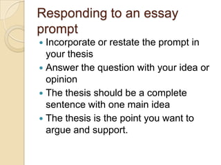 Responding to an essay
prompt
 Incorporate or restate the prompt in
your thesis
 Answer the question with your idea or
opinion
 The thesis should be a complete
sentence with one main idea
 The thesis is the point you want to
argue and support.
 