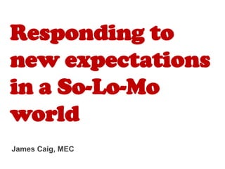 Responding to
new expectations
in a So-Lo-Mo
world
James Caig, MEC
 