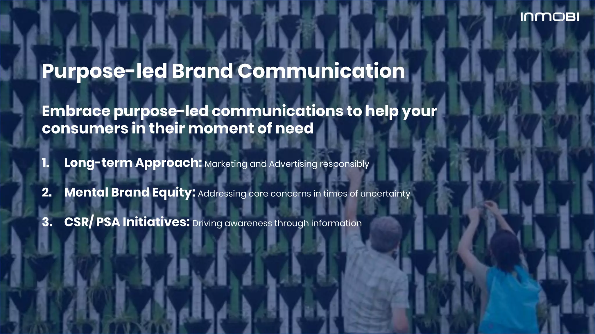 Embrace purpose-led communications to help your
consumers in their moment of need
1. Long-term Approach: Marketing and Advertising responsibly
2. Mental Brand Equity: Addressing core concerns in times of uncertainty
3. CSR/ PSA Initiatives: Driving awareness through information
Purpose-led Brand Communication
 