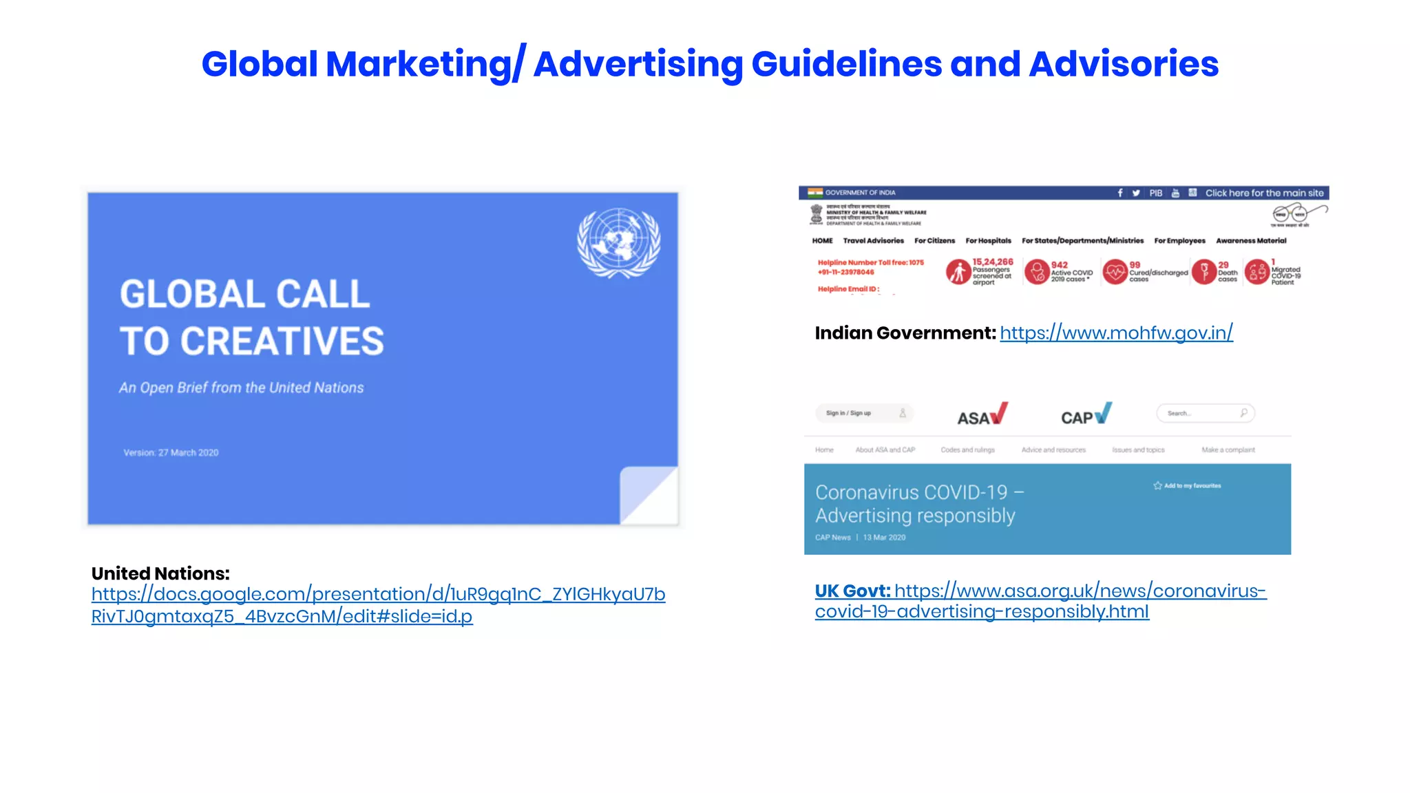 Indian Government: https://www.mohfw.gov.in/
Global Marketing/ Advertising Guidelines and Advisories
UK Govt: https://www.asa.org.uk/news/coronavirus-
covid-19-advertising-responsibly.html
United Nations:
https://docs.google.com/presentation/d/1uR9gq1nC_ZYlGHkyaU7b
RivTJ0gmtaxqZ5_4BvzcGnM/edit#slide=id.p
 