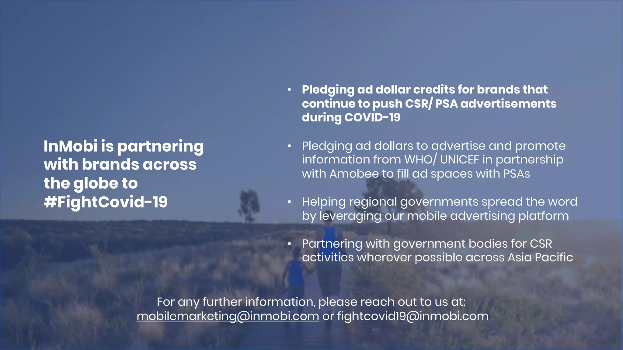 • Pledging ad dollar credits for brands that
continue to push CSR/ PSA advertisements
during COVID-19
• Pledging ad dollars to advertise and promote
information from WHO/ UNICEF in partnership
with Amobee to fill ad spaces with PSAs
• Helping regional governments spread the word
by leveraging our mobile advertising platform
• Partnering with government bodies for CSR
activities wherever possible across Asia Pacific
InMobi is partnering
with brands across
the globe to
#FightCovid-19
For any further information, please reach out to us at:
mobilemarketing@inmobi.com or fightcovid19@inmobi.com
 