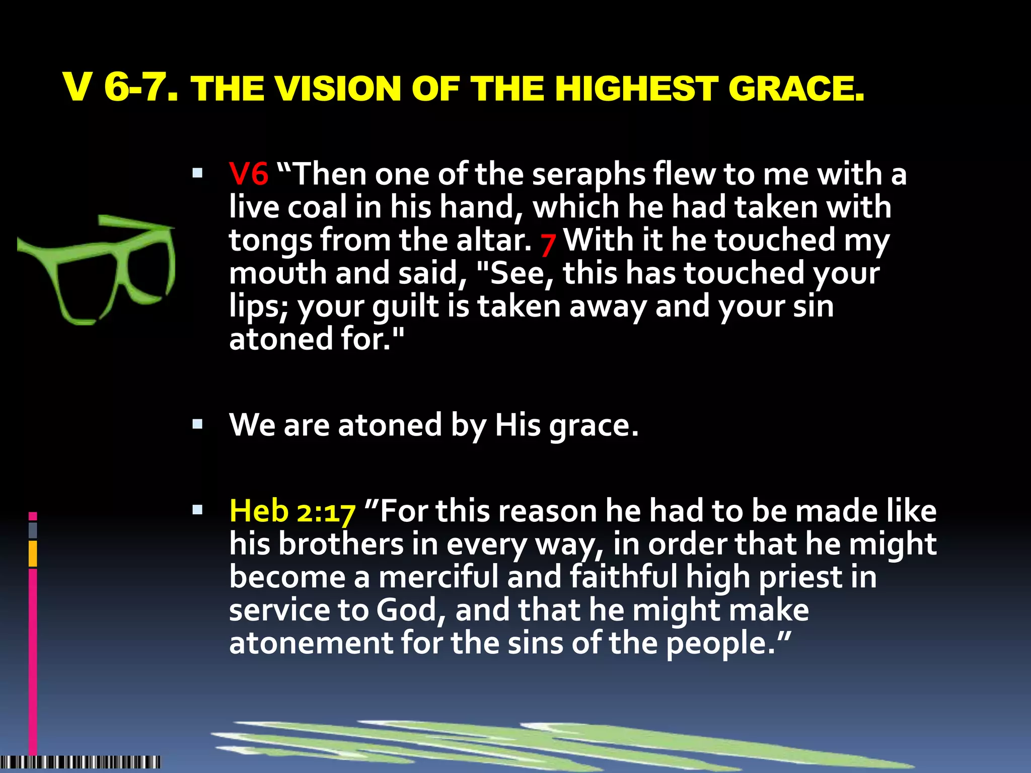 V 6-7. THE VISION OF THE HIGHEST GRACE.

       V6 “Then one of the seraphs flew to me with a
        live coal in his hand, which he had taken with
        tongs from the altar. 7 With it he touched my
        mouth and said, "See, this has touched your
        lips; your guilt is taken away and your sin
        atoned for."

       We are atoned by His grace.

       Heb 2:17 ”For this reason he had to be made like
        his brothers in every way, in order that he might
        become a merciful and faithful high priest in
        service to God, and that he might make
        atonement for the sins of the people.”
 