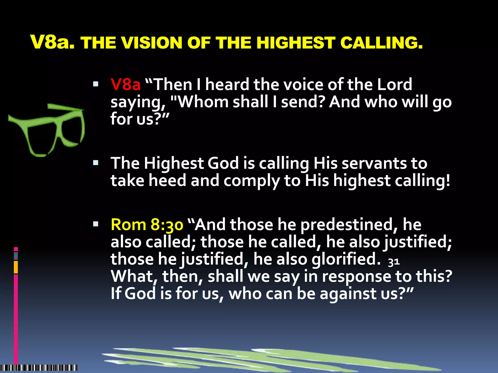 V8a. THE VISION OF THE HIGHEST CALLING.

       V8a “Then I heard the voice of the Lord
        saying, "Whom shall I send? And who will go
        for us?”

       The Highest God is calling His servants to
        take heed and comply to His highest calling!

       Rom 8:30 “And those he predestined, he
        also called; those he called, he also justified;
        those he justified, he also glorified. 31
        What, then, shall we say in response to this?
        If God is for us, who can be against us?”
 