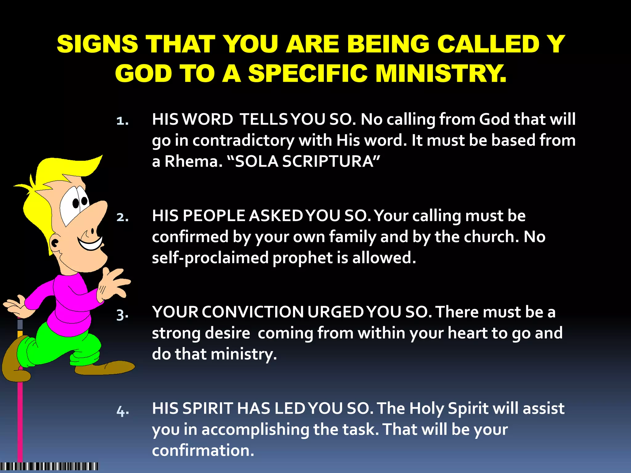 SIGNS THAT YOU ARE BEING CALLED Y
    GOD TO A SPECIFIC MINISTRY.
   1.   HIS WORD TELLS YOU SO. No calling from God that will
        go in contradictory with His word. It must be based from
        a Rhema. “SOLA SCRIPTURA”


   2.   HIS PEOPLE ASKED YOU SO. Your calling must be
        confirmed by your own family and by the church. No
        self-proclaimed prophet is allowed.


   3.   YOUR CONVICTION URGED YOU SO. There must be a
        strong desire coming from within your heart to go and
        do that ministry.


   4.   HIS SPIRIT HAS LED YOU SO. The Holy Spirit will assist
        you in accomplishing the task. That will be your
        confirmation.
 