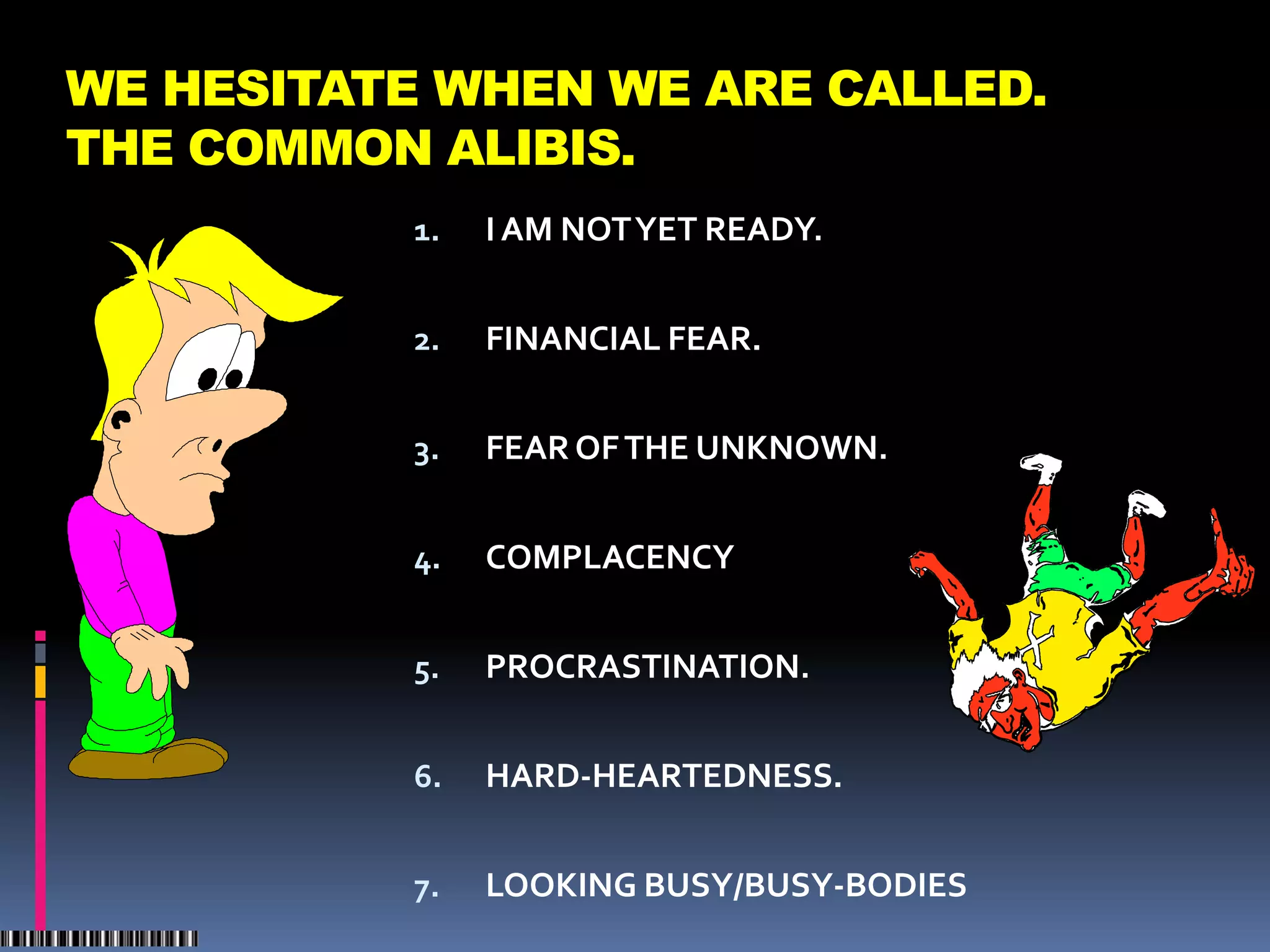 WE HESITATE WHEN WE ARE CALLED.
THE COMMON ALIBIS.
          1.   I AM NOT YET READY.


          2.   FINANCIAL FEAR.


          3.   FEAR OF THE UNKNOWN.


          4.   COMPLACENCY


          5.   PROCRASTINATION.


          6.   HARD-HEARTEDNESS.


          7.   LOOKING BUSY/BUSY-BODIES
 