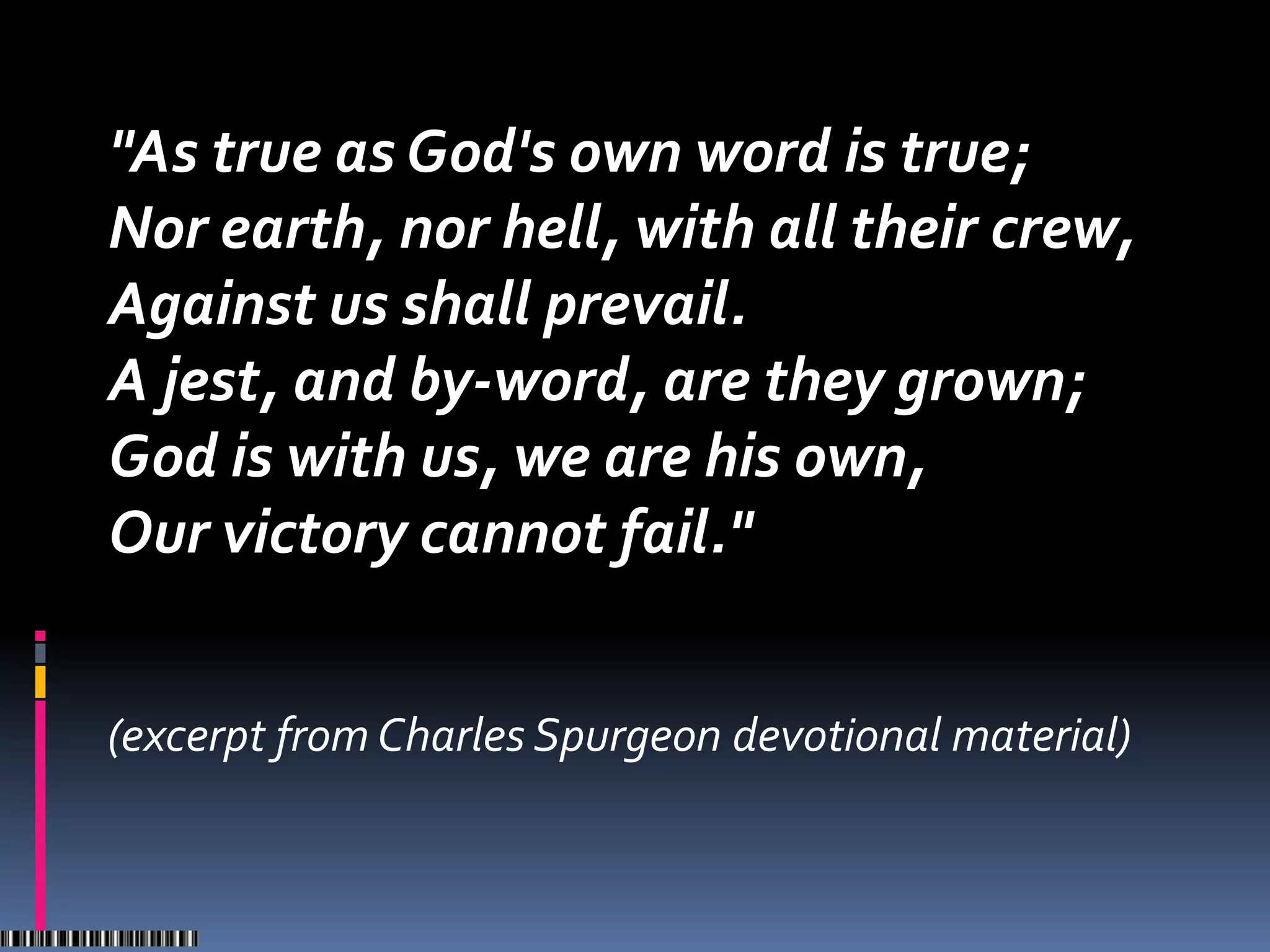"As true as God's own word is true;
Nor earth, nor hell, with all their crew,
Against us shall prevail.
A jest, and by-word, are they grown;
God is with us, we are his own,
Our victory cannot fail."


(excerpt from Charles Spurgeon devotional material)
 