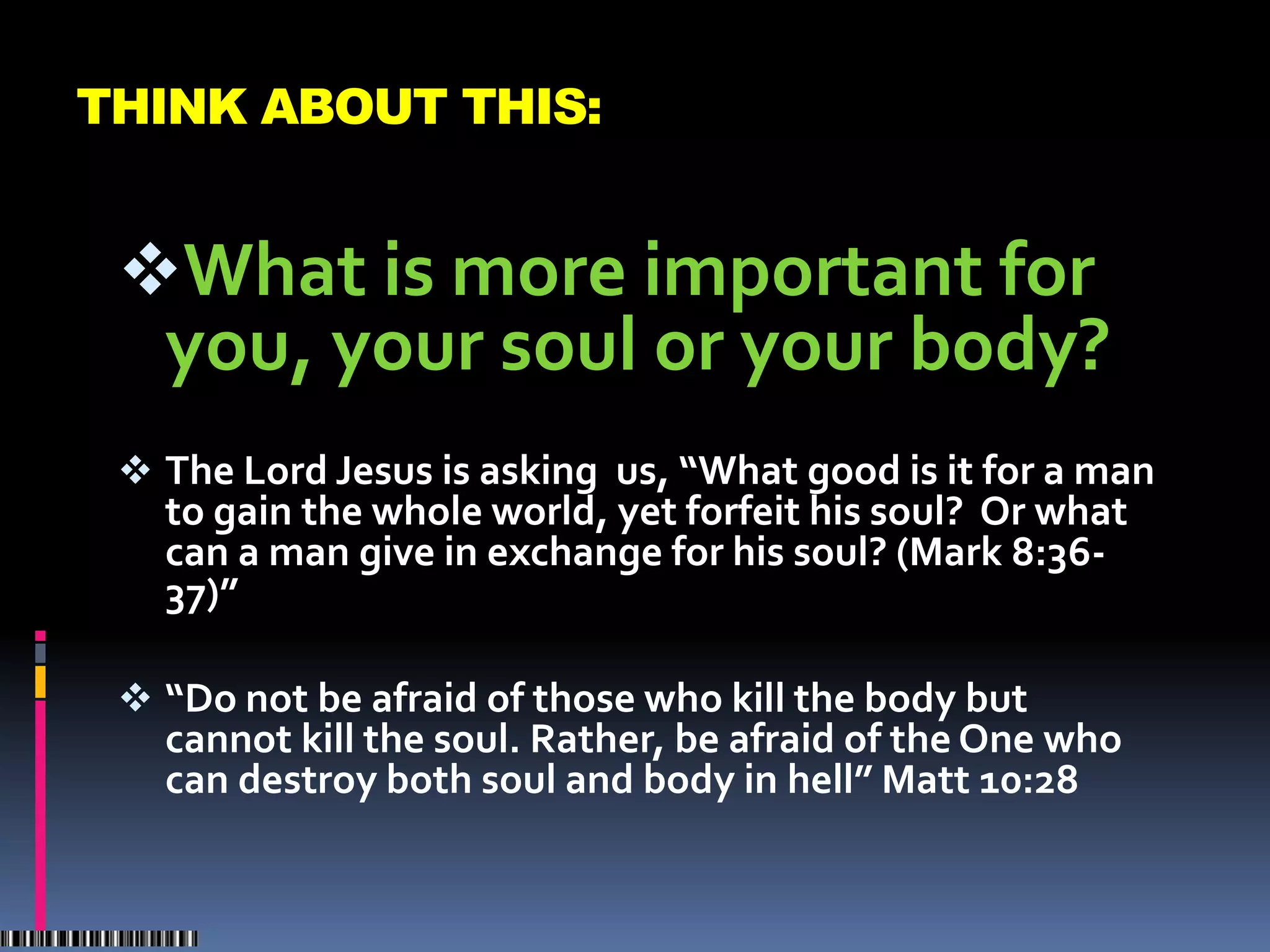 THINK ABOUT THIS:


 What is more important for
   you, your soul or your body?
  The Lord Jesus is asking us, “What good is it for a man
   to gain the whole world, yet forfeit his soul? Or what
   can a man give in exchange for his soul? (Mark 8:36-
   37)”

  “Do not be afraid of those who kill the body but
   cannot kill the soul. Rather, be afraid of the One who
   can destroy both soul and body in hell” Matt 10:28
 