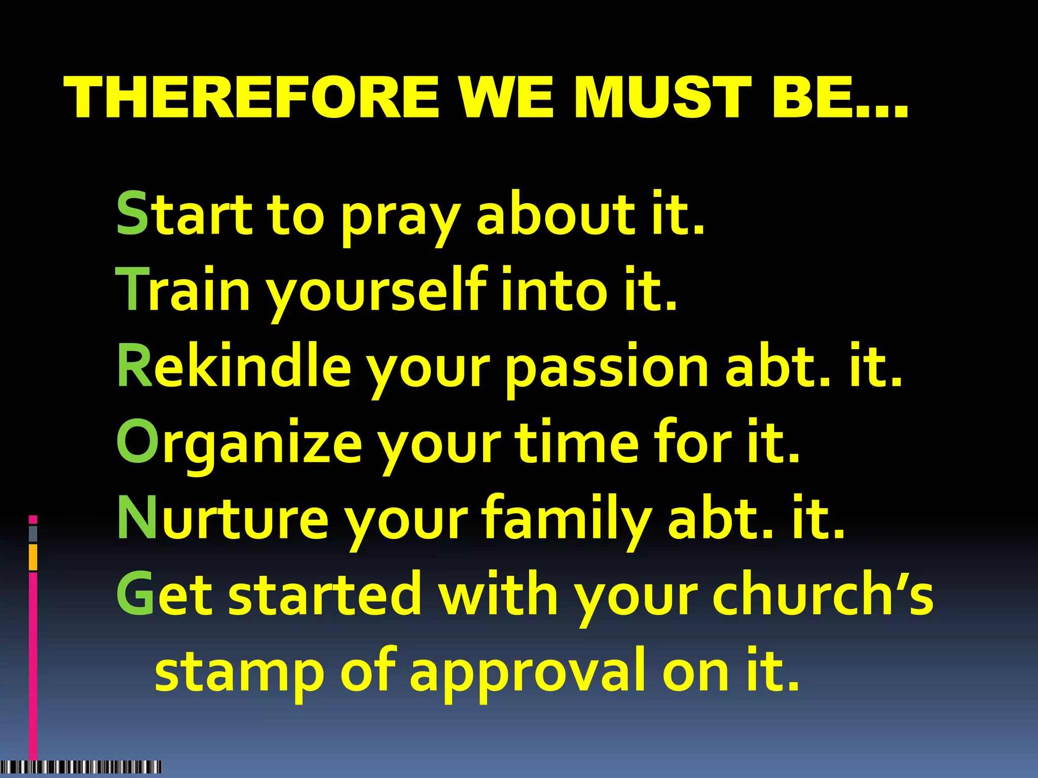 THEREFORE WE MUST BE…
 S
 Start to pray about it.
 T
 Train yourself into it.
 R
 Rekindle your passion abt. it.
 O
 Organize your time for it.
 N
 Nurture your family abt. it.
 G started with your church’s
 Get
   stamp of approval on it.
 