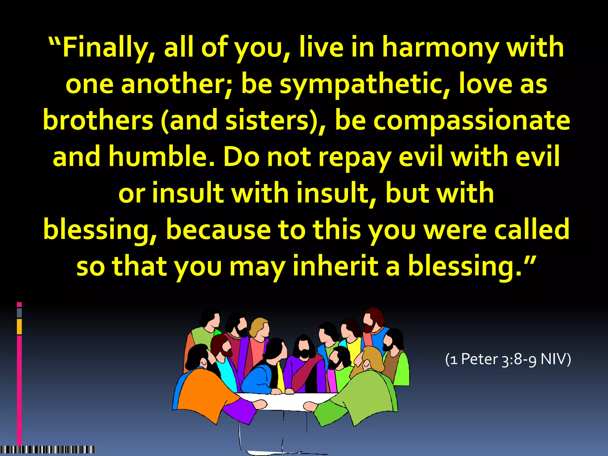 “Finally, all of you, live in harmony with
  one another; be sympathetic, love as
brothers (and sisters), be compassionate
 and humble. Do not repay evil with evil
       or insult with insult, but with
blessing, because to this you were called
   so that you may inherit a blessing.”

                               (1 Peter 3:8-9 NIV)
 