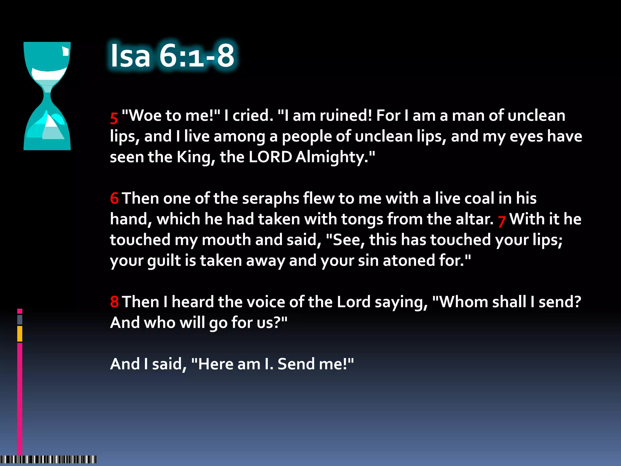 Isa 6:1-8
5 "Woe to me!" I cried. "I am ruined! For I am a man of unclean
lips, and I live among a people of unclean lips, and my eyes have
seen the King, the LORD Almighty."

6 Then one of the seraphs flew to me with a live coal in his
hand, which he had taken with tongs from the altar. 7 With it he
touched my mouth and said, "See, this has touched your lips;
your guilt is taken away and your sin atoned for."

8 Then I heard the voice of the Lord saying, "Whom shall I send?
And who will go for us?"

And I said, "Here am I. Send me!"
 