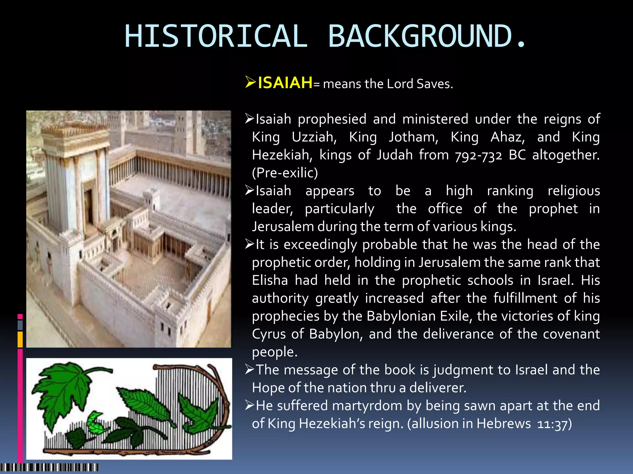HISTORICAL BACKGROUND.
      ISAIAH= means the Lord Saves.

      Isaiah prophesied and ministered under the reigns of
       King Uzziah, King Jotham, King Ahaz, and King
       Hezekiah, kings of Judah from 792-732 BC altogether.
       (Pre-exilic)
      Isaiah appears to be a high ranking religious
       leader, particularly the office of the prophet in
       Jerusalem during the term of various kings.
      It is exceedingly probable that he was the head of the
       prophetic order, holding in Jerusalem the same rank that
       Elisha had held in the prophetic schools in Israel. His
       authority greatly increased after the fulfillment of his
       prophecies by the Babylonian Exile, the victories of king
       Cyrus of Babylon, and the deliverance of the covenant
       people.
      The message of the book is judgment to Israel and the
       Hope of the nation thru a deliverer.
      He suffered martyrdom by being sawn apart at the end
       of King Hezekiah’s reign. (allusion in Hebrews 11:37)
 