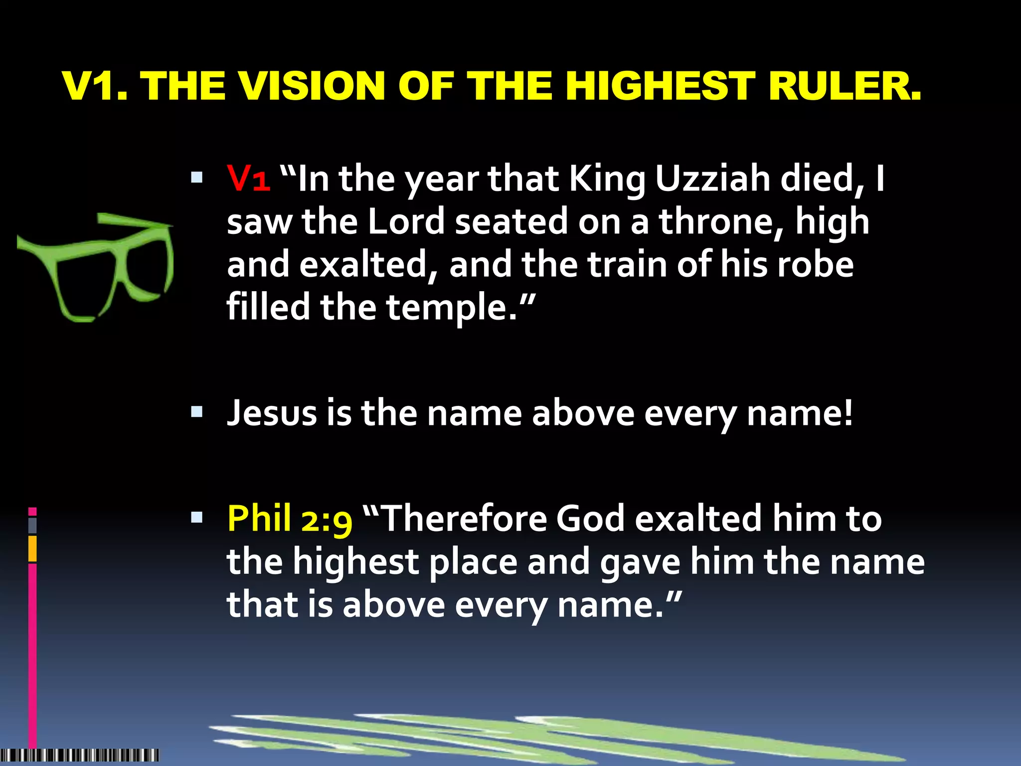 V1. THE VISION OF THE HIGHEST RULER.

      V1 “In the year that King Uzziah died, I
       saw the Lord seated on a throne, high
       and exalted, and the train of his robe
       filled the temple.”

      Jesus is the name above every name!

      Phil 2:9 “Therefore God exalted him to
       the highest place and gave him the name
       that is above every name.”
 