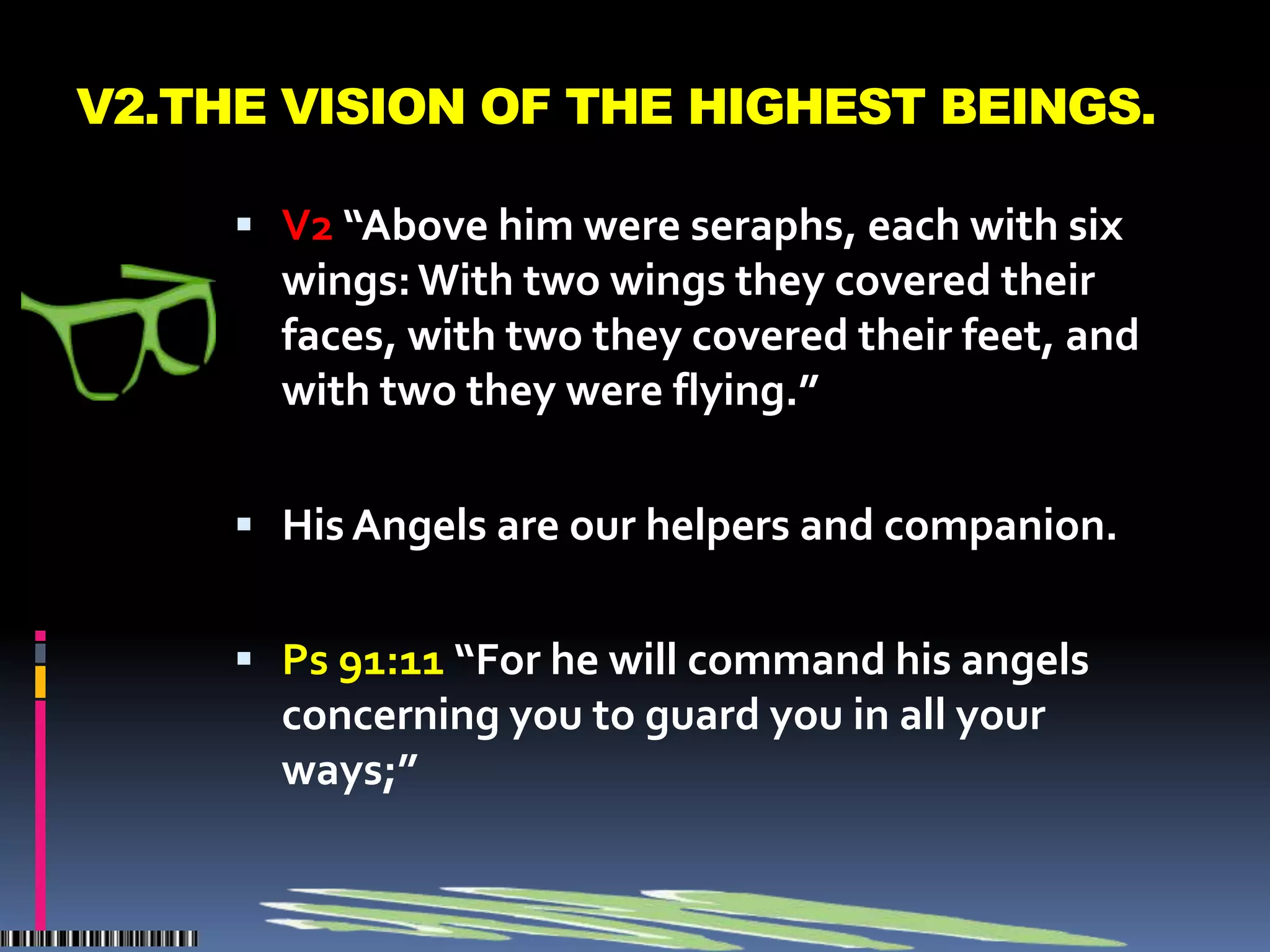 V2.THE VISION OF THE HIGHEST BEINGS.

      V2 “Above him were seraphs, each with six
       wings: With two wings they covered their
       faces, with two they covered their feet, and
       with two they were flying.”

      His Angels are our helpers and companion.


      Ps 91:11 “For he will command his angels
       concerning you to guard you in all your
       ways;”
 