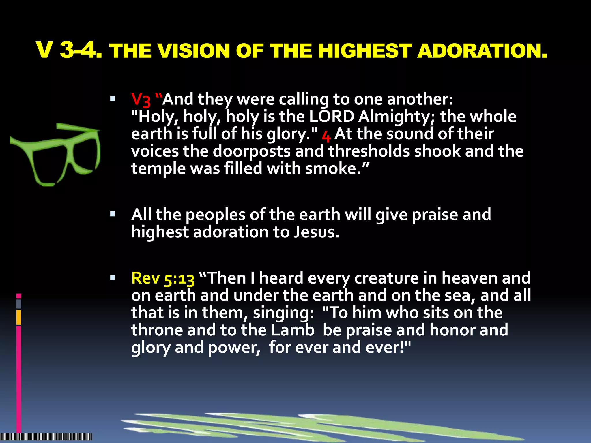 V 3-4. THE VISION OF THE HIGHEST ADORATION.

       V3 “And they were calling to one another:
        "Holy, holy, holy is the LORD Almighty; the whole
        earth is full of his glory." 4 At the sound of their
        voices the doorposts and thresholds shook and the
        temple was filled with smoke.”

       All the peoples of the earth will give praise and
        highest adoration to Jesus.

       Rev 5:13 “Then I heard every creature in heaven and
        on earth and under the earth and on the sea, and all
        that is in them, singing: "To him who sits on the
        throne and to the Lamb be praise and honor and
        glory and power, for ever and ever!"
 