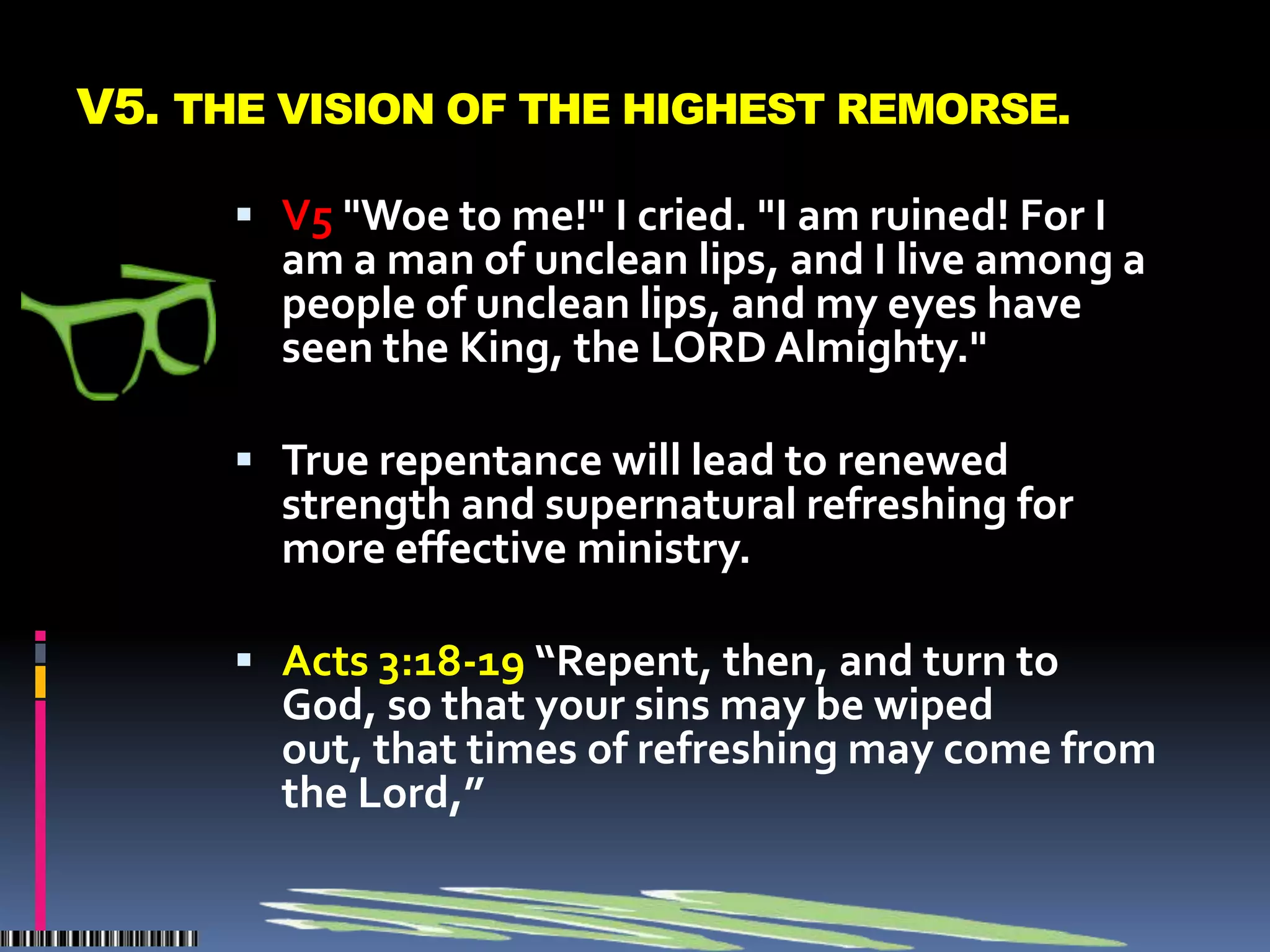 V5. THE VISION OF THE HIGHEST REMORSE.

       V5 "Woe to me!" I cried. "I am ruined! For I
        am a man of unclean lips, and I live among a
        people of unclean lips, and my eyes have
        seen the King, the LORD Almighty."

       True repentance will lead to renewed
        strength and supernatural refreshing for
        more effective ministry.

       Acts 3:18-19 “Repent, then, and turn to
        God, so that your sins may be wiped
        out, that times of refreshing may come from
        the Lord,”
 