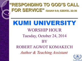 ““RESPONDING TO GOD’S CALLRESPONDING TO GOD’S CALL
FOR SERVICE”FOR SERVICE” ISAIAH 6:8; EZEKEL 22:30ISAIAH 6:8; EZEKEL 22:30
KUMI UNIVERSITY
WORSHIP HOUR
Tuesday, October 24, 2014
BY
ROBERT AGWOT KOMAKECH
Author & Teaching Assistant
 