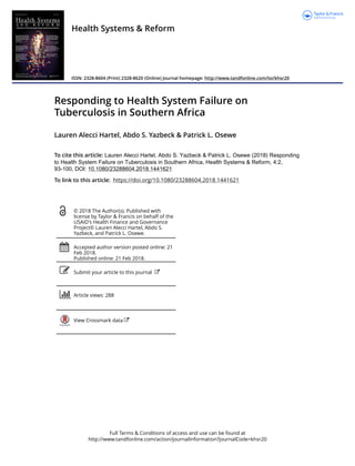 Full Terms & Conditions of access and use can be found at
http://www.tandfonline.com/action/journalInformation?journalCode=khsr20
Health Systems & Reform
ISSN: 2328-8604 (Print) 2328-8620 (Online) Journal homepage: http://www.tandfonline.com/loi/khsr20
Responding to Health System Failure on
Tuberculosis in Southern Africa
Lauren Alecci Hartel, Abdo S. Yazbeck & Patrick L. Osewe
To cite this article: Lauren Alecci Hartel, Abdo S. Yazbeck & Patrick L. Osewe (2018) Responding
to Health System Failure on Tuberculosis in Southern Africa, Health Systems & Reform, 4:2,
93-100, DOI: 10.1080/23288604.2018.1441621
To link to this article: https://doi.org/10.1080/23288604.2018.1441621
© 2018 The Author(s). Published with
license by Taylor & Francis on behalf of the
USAID's Health Finance and Governance
Project© Lauren Alecci Hartel, Abdo S.
Yazbeck, and Patrick L. Osewe.
Accepted author version posted online: 21
Feb 2018.
Published online: 21 Feb 2018.
Submit your article to this journal
Article views: 288
View Crossmark data
 