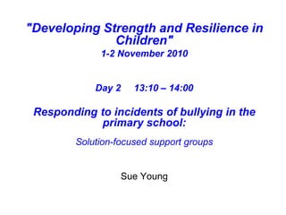 "Developing Strength and Resilience in
Children"
1-2 November 2010
Day 2 13:10 – 14:00
Responding to incidents of bullying in the
primary school:
Solution-focused support groups
Sue Young
 
