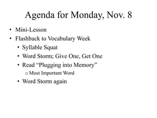 Agenda for Monday, Nov. 8
• Mini-Lesson
• Flashback to Vocabulary Week
• Syllable Squat
• Word Storm; Give One, Get One
• Read “Plugging into Memory”
oMost Important Word
• Word Storm again
 