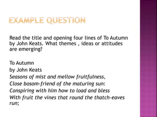 Read the title and opening four lines of To Autumn
by John Keats. What themes , ideas or attitudes
are emerging?
To Autumn
by John Keats
Seasons of mist and mellow fruitfulness,
Close bosom-friend of the maturing sun:
Conspiring with him how to load and bless
With fruit the vines that round the thatch-eaves
run;
 