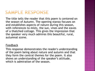 The title tells the reader that this poem is centered on
the season of Autumn. The opening stanza focuses on
and establishes aspects of nature during this season,
with references to mists, the sun, vines and the eaves
of a thatched cottage. This gives the impression that
the speaker very much admires this beautiful, rural,
autumnal scene.
Feedback
This response demonstrates the reader's understanding
of the poem being about nature and autumn and that
they form the central themes for the poem. It also
shows an understanding of the speaker’s attitude,
which is admiration of the season.
 