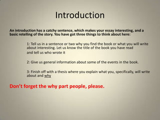 Introduction
An introduction has a catchy sentence, which makes your essay interesting, and a
basic retelling of the story. You have got three things to think about here:
1: Tell us in a sentence or two why you find the book or what you will write
about interesting. Let us know the title of the book you have read
and tell us who wrote it
2: Give us general information about some of the events in the book.
3: Finish off with a thesis where you explain what you, specifically, will write
about and why

Don’t forget the why part people, please.

 