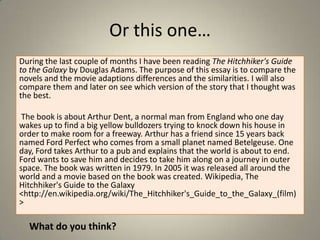 Or this one…
During the last couple of months I have been reading The Hitchhiker's Guide
to the Galaxy by Douglas Adams. The purpose of this essay is to compare the
novels and the movie adaptions differences and the similarities. I will also
compare them and later on see which version of the story that I thought was
the best.
The book is about Arthur Dent, a normal man from England who one day
wakes up to find a big yellow bulldozers trying to knock down his house in
order to make room for a freeway. Arthur has a friend since 15 years back
named Ford Perfect who comes from a small planet named Betelgeuse. One
day, Ford takes Arthur to a pub and explains that the world is about to end.
Ford wants to save him and decides to take him along on a journey in outer
space. The book was written in 1979. In 2005 it was released all around the
world and a movie based on the book was created. Wikipedia, The
Hitchhiker's Guide to the Galaxy
<http://en.wikipedia.org/wiki/The_Hitchhiker's_Guide_to_the_Galaxy_(film)
>

What do you think?

 