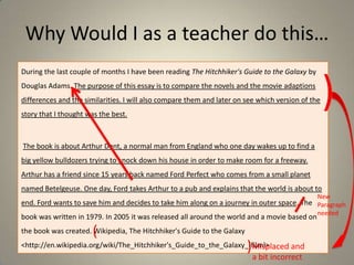 Why Would I as a teacher do this…
During the last couple of months I have been reading The Hitchhiker's Guide to the Galaxy by
Douglas Adams. The purpose of this essay is to compare the novels and the movie adaptions
differences and the similarities. I will also compare them and later on see which version of the

story that I thought was the best.

)

The book is about Arthur Dent, a normal man from England who one day wakes up to find a
big yellow bulldozers trying to knock down his house in order to make room for a freeway.

Arthur has a friend since 15 years back named Ford Perfect who comes from a small planet
named Betelgeuse. One day, Ford takes Arthur to a pub and explains that the world is about to
New

end. Ford wants to save him and decides to take him along on a journey in outer space. The Paragraph
book was written in 1979. In 2005 it was released all around the world and a movie based on

(

the book was created. Wikipedia, The Hitchhiker's Guide to the Galaxy

)

<http://en.wikipedia.org/wiki/The_Hitchhiker's_Guide_to_the_Galaxy_(film)>
Misplaced and

a bit incorrect

needed

 