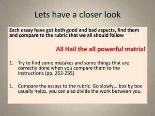 Lets have a closer look
Each essay have got both good and bad aspects, find them
and compare to the rubric that we all should follow

All Hail the all powerful matrix!
1. Try to find some mistakes and some things that are
correctly done when you compare them to the
instructions (pp. 252-255)
1. Compare the essays to the rubric. Go slowly… box by box
usually helps, you can also divide the work between you.

 