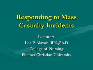 Responding to MassResponding to Mass
Casualty IncidentsCasualty Incidents
Lecturer:Lecturer:
Lea P. Alayon, RN.,Ph.DLea P. Alayon, RN.,Ph.D
College of NursingCollege of Nursing
Filamer Christian UniversityFilamer Christian University
 