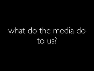 what do the media do
       to us?
 