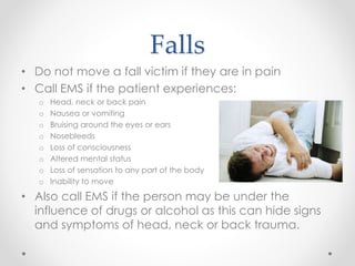 Falls
• Do not move a fall victim if they are in pain
• Call EMS if the patient experiences:
o Head, neck or back pain
o N...