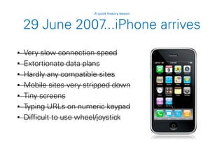 29 June 2007...iPhone arrives
• Very slow connection speed
• Extortionate data plans
• Hardly any compatible sites
• Mobile sites very stripped down
• Tiny screens
• Typing URLs on numeric keypad
• Difficult to use wheel/joystick
A quick history lesson
 