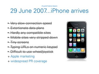29 June 2007...iPhone arrives
• Very slow connection speed
• Extortionate data plans
• Hardly any compatible sites
• Mobile sites very stripped down
• Tiny screens
• Typing URLs on numeric keypad
• Difficult to use wheel/joystick
+ Apple marketing
+ widespread PR coverage
A quick history lesson
 