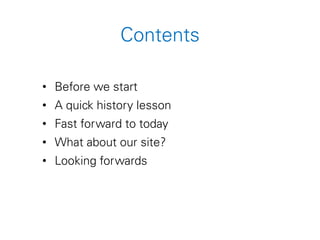 Contents
• Before we start
• A quick history lesson
• Fast forward to today
• What about our site?
• Looking forwards
 