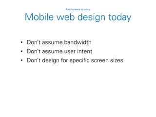 Mobile web design today
• Don’t assume bandwidth
• Don’t assume user intent
• Don’t design for specific screen sizes
Fast forward to today
 