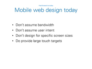 Mobile web design today
• Don’t assume bandwidth
• Don’t assume user intent
• Don’t design for specific screen sizes
• Do provide large touch targets
Fast forward to today
 