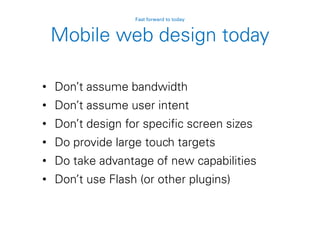 Mobile web design today
• Don’t assume bandwidth
• Don’t assume user intent
• Don’t design for specific screen sizes
• Do provide large touch targets
• Do take advantage of new capabilities
• Don’t use Flash (or other plugins)
Fast forward to today
 