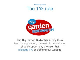 The 1% rule
The Big Garden Birdwatch survey form
(and by implication, the rest of the website)
should support any browser that
exceeds 1% of traffic to our website
What about our site?
 