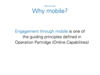 Why mobile?
Engagement through mobile is one of
the guiding principles defined in
Operation Partridge (Online Capabilities)
Before we start
 