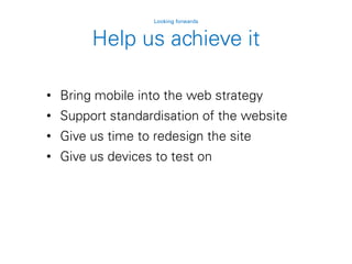 Help us achieve it
Looking forwards
• Bring mobile into the web strategy
• Support standardisation of the website
• Give us time to redesign the site
• Give us devices to test on
 