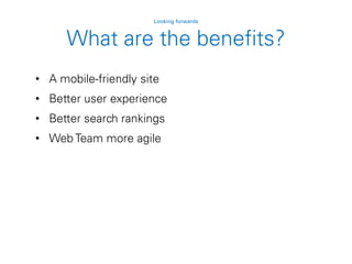 • A mobile-friendly site
• Better user experience
• Better search rankings
• Web Team more agile
Looking forwards
What are the benefits?
 