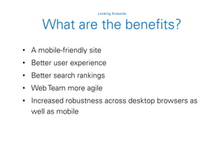 • A mobile-friendly site
• Better user experience
• Better search rankings
• Web Team more agile
• Increased robustness across desktop browsers as
well as mobile
Looking forwards
What are the benefits?
 